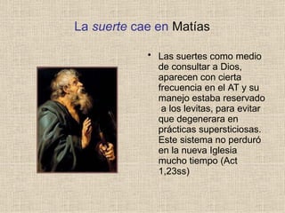 La suerte cae en Matías
• Las suertes como medio
de consultar a Dios,
aparecen con cierta
frecuencia en el AT y su
manejo estaba reservado
a los levitas, para evitar
que degenerara en
prácticas supersticiosas.
Este sistema no perduró
en la nueva Iglesia
mucho tiempo (Act
1,23ss)
 