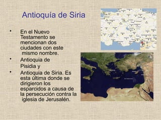 Antioquía de Siria
• En el Nuevo
Testamento se
mencionan dos
ciudades con este
mismo nombre.
• Antioquia de
Pisidia y
• Antioquia de Siria. Es
esta última donde se
dirigieron los
esparcidos a causa de
la persecución contra la
iglesia de Jerusalén.
 