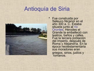 Antioquía de Siria
• Fue construida por
Seleuco Nicanor en el
año 300 a. C. Estaba
situada junto al río
Orontes. Herodes el
Grande la embelleció con
teatros, baños y calles.
Fue la tercera población
del Imperio, después de
Roma y Alejandría. En la
época neotestamentaria
sus moradores eran
griegos, sirios, judíos y
romanos.
 