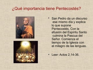 ¿Qué importancia tiene Pentecostés?
• San Pedro da un discurso
ese mismo día y explica
lo que supone
Pentecostés. Con la
efusión del Espíritu Santo
culmina la Pascua del
Señor. Comienza el
tiempo de la Iglesia con
el milagro de las lenguas.
• Leer: Actos 2,14-36.
 