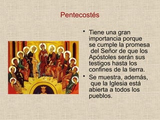 Pentecostés
• Tiene una gran
importancia porque
se cumple la promesa
del Señor de que los
Apóstoles serán sus
testigos hasta los
confines de la tierra.
• Se muestra, además,
que la Iglesia está
abierta a todos los
pueblos.
 