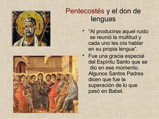 Pentecostés y el don de
lenguas
• “Al producirse aquel ruido
se reunió la multitud y
cada uno les oía hablar
en su propia lengua”.
• Fue una gracia especial
del Espíritu Santo que se
dio en ese momento.
Algunos Santos Padres
dicen que fue la
superación de lo que
pasó en Babel.
 
