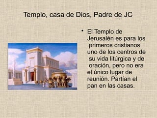 Templo, casa de Dios, Padre de JC
• El Templo de
Jerusalén es para los
primeros cristianos
uno de los centros de
su vida litúrgica y de
oración, pero no era
el único lugar de
reunión. Partían el
pan en las casas.
 