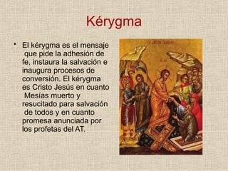 Kérygma
• El kérygma es el mensaje
que pide la adhesión de
fe, instaura la salvación e
inaugura procesos de
conversión. El kérygma
es Cristo Jesús en cuanto
Mesías muerto y
resucitado para salvación
de todos y en cuanto
promesa anunciada por
los profetas del AT.
 