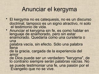 Anunciar el kergyma
• El kergyma no es catequesis, no es un discurso
doctrinal, tampoco es un signo atractivo, ni solo
el testimonio de vida.
• Anunciar el kerygma sin fe, es como hablar en
lenguaje de enamorado, pero sin estar
enamorado. Quedaría como una cursilería o
una
palabra vacía, sin efecto. Sólo una palabra
llena
de la gracia, cargada de la experiencia del
amor
de Dios puede ser un verdadero "kerygma", de
lo contrario siempre serán palabras vacías. No
se puede testimoniar una fe, una pasión por el
Evangelio que no se vive.
 
