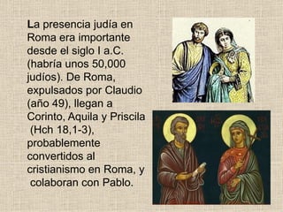 La presencia judía en
Roma era importante
desde el siglo I a.C.
(habría unos 50,000
judíos). De Roma,
expulsados por Claudio
(año 49), llegan a
Corinto, Aquila y Priscila
(Hch 18,1-3),
probablemente
convertidos al
cristianismo en Roma, y
colaboran con Pablo.
 