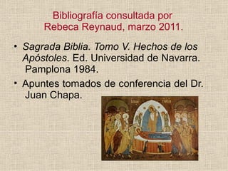 Bibliografía consultada por
Rebeca Reynaud, marzo 2011.
• Sagrada Biblia. Tomo V. Hechos de los
Apóstoles. Ed. Universidad de Navarra.
Pamplona 1984.
• Apuntes tomados de conferencia del Dr.
Juan Chapa.
 