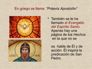 En griego se llama: “Práexis Apostolôn”
• También se le ha
llamado el Evangelio
del Espíritu Santo.
Apenas hay una
página de los Hechos
en la que no se
os hable de Él y de
acción. Él inspira la
predicación de San
Pedro.
 