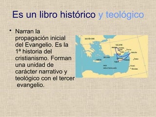 Es un libro histórico y teológico
• Narran la
propagación inicial
del Evangelio. Es la
1ª historia del
cristianismo. Forman
una unidad de
carácter narrativo y
teológico con el tercer
evangelio.
 
