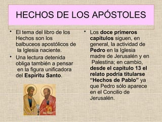 HECHOS DE LOS APÓSTOLES
• El tema del libro de los
Hechos son los
balbuceos apostólicos de
la Iglesia naciente.
• Una lectura detenida
obliga también a pensar
en la figura unificadora
del Espíritu Santo.
• Los doce primeros
capítulos siguen, en
general, la actividad de
Pedro en la Iglesia
madre de Jerusalén y en
Palestina; en cambio,
desde el capítulo 13 el
relato podría titularse
“Hechos de Pablo” ya
que Pedro sólo aparece
en el Concilio de
Jerusalén.
 