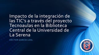 Impacto de la integración de
las TIC’s a través del proyecto
Tecnoaulas en la Biblioteca
Central de la Universidad de
La Serena
HÉCTOR GARCÍA LEAL
 