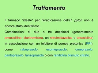 Il farmaco "ideale" per l'eradicazione dell' H. pylori  non é ancora stato identificato.  Combinazioni di due o tre antibiotici (generalmente  amoxicillina ,  claritromicina , un  nitroimidazolico  o  tetraciclina ) in associazione con un inibitore di pompa protonica ( PPI ), come  rabeprazolo ,  esomeprazolo ,  omeprazolo ,  pantoprazolo ,  lansoprazolo  o con  ranitidina bismuto citrato .  Trattamento 