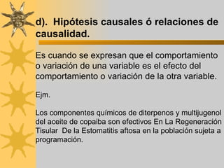 d).  Hipótesis causales ó relaciones de causalidad. Es cuando se expresan que el comportamiento o variación de una variable es el efecto del comportamiento o variación de la otra variable. Ejm.  Los componentes químicos de diterpenos y multijugenol del aceite de copaiba son efectivos  En La Regeneración Tisular  De la Estomatitis aftosa  en la población sujeta a programación. 
