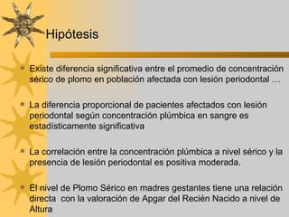 Existe diferencia significativa entre el promedio de concentración sérico de plomo en población afectada con lesión periodontal … La diferencia proporcional de pacientes afectados con lesión periodontal según concentración plúmbica en sangre es estadísticamente significativa La correlación entre la concentración plúmbica a nivel sérico y la presencia de lesión periodontal es positiva moderada. El nivel de Plomo Sérico en madres gestantes tiene una relación directa  con la valoración de Apgar del Recién Nacido a nivel de Altura Hipótesis 