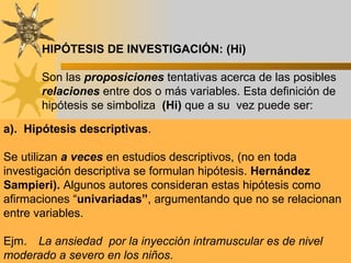 HIPÓTESIS DE INVESTIGACIÓN: (Hi) Son las  proposiciones  tentativas acerca de las posibles  relaciones  entre dos o más variables. Esta definición de hipótesis se simboliza  (Hi)  que a su  vez puede ser: a).  Hipótesis descriptivas . Se utilizan  a veces  en estudios descriptivos, (no en toda investigación descriptiva se formulan hipótesis.  Hernández Sampieri).  Algunos autores consideran estas hipótesis como afirmaciones “ univariadas” , argumentando que no se relacionan entre variables.   Ejm.  La ansiedad  por la inyección intramuscular es de nivel moderado a severo en los niños . 