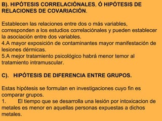 B). HIPÓTESIS CORRELACIÓNALES ,  Ó   HIPÓTESIS DE RELACIONES DE COVARIACIÓN . Establecen las relaciones entre dos o más variables, corresponden a los estudios correlaciónales y pueden establecer la asociación entre dos variables.   A mayor exposición de contaminantes mayor manifestación de lesiones dérmicas. A mejor tratamiento psicológico habrá menor temor al tratamiento intramuscular. C).  HIPÓTESIS DE DIFERENCIA ENTRE GRUPOS. Estas hipótesis se formulan en investigaciones cuyo fin es comparar grupos. 1.  El tiempo que se desarrolla una lesión por intoxicacion de metales es menor en aquellas personas expuestas a dichos metales. 