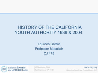 www.cjcj.org
© Center on Juvenile and Criminal Justice 2013
40 Boardman Place
San Francisco, CA 94103
HISTORY OF THE CALIFORNIA
YOUTH AUTHORITY 1939 & 2004.
Lourdes Castro
Professor Macallair
CJ 475
 