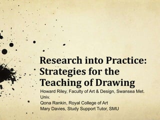 Research into Practice: Strategies for the Teaching of Drawing  Howard Riley, Faculty of Art & Design, Swansea Met. Univ. Qona Rankin, Royal College of Art Mary Davies, Study Support Tutor, SMU 
