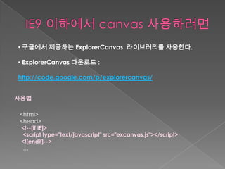 • 구글에서 제공하는 ExplorerCanvas 라이브러리를 사용한다.

• ExplorerCanvas 다운로드 :

http://code.google.com/p/explorercanvas/


사용법

<html>
<head>
<!--[if IE]>
 <script type="text/javascript" src="excanvas.js"></script>
<![endif]-->
 …
 
