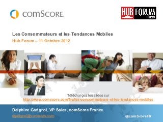 Les Consommateurs et les Tendances Mobiles
Hub Forum – 11 Octobre 2012




                            Téléchargez les slides sur
     http://www.comscore.com/fre/les-consommateurs-et-les-tendances-mobiles

Delphine Gatignol, VP Sales, comScore France
dgatignol@comscore.com                                     @comScoreFR
 