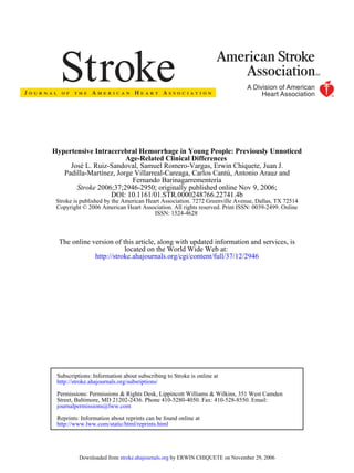 ISSN: 1524-4628
Copyright © 2006 American Heart Association. All rights reserved. Print ISSN: 0039-2499. Online
Stroke is published by the American Heart Association. 7272 Greenville Avenue, Dallas, TX 72514
DOI: 10.1161/01.STR.0000248766.22741.4b
2006;37;2946-2950; originally published online Nov 9, 2006;Stroke
Fernando Barinagarrementería
Padilla-Martínez, Jorge Villarreal-Careaga, Carlos Cantú, Antonio Arauz and
José L. Ruiz-Sandoval, Samuel Romero-Vargas, Erwin Chiquete, Juan J.
Age-Related Clinical Differences
Hypertensive Intracerebral Hemorrhage in Young People: Previously Unnoticed
http://stroke.ahajournals.org/cgi/content/full/37/12/2946
located on the World Wide Web at:
The online version of this article, along with updated information and services, is
http://www.lww.com/static/html/reprints.html
Reprints: Information about reprints can be found online at
journalpermissions@lww.com
Street, Baltimore, MD 21202-2436. Phone 410-5280-4050. Fax: 410-528-8550. Email:
Permissions: Permissions & Rights Desk, Lippincott Williams & Wilkins, 351 West Camden
http://stroke.ahajournals.org/subsriptions/
Subscriptions: Information about subscribing to Stroke is online at
by ERWIN CHIQUETE on November 29, 2006stroke.ahajournals.orgDownloaded from
 