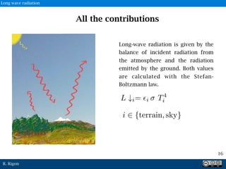 R. Rigon
Long-wave radiation is given by the
balance of incident radiation from
the atmosphere and the radiation
emitted by the ground. Both values
are calculated with the Stefan-
Boltzmann law.
16
All the contributions
Long wave radiation
 