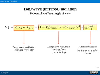 R. Rigon
Longwave radiation
coming from
surrounding
Radiation losses
by the area under
exam
Longwave radiation
coming from sky
Longwave (infrared) radiation
Topographic effects: angle of view
17
Long wave radiation
 
