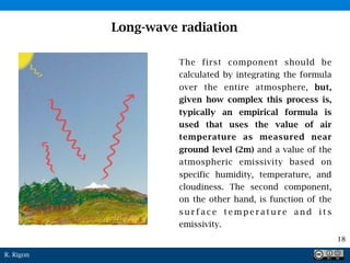 R. Rigon
Long-wave radiation
The first component should be
calculated by integrating the formula
over the entire atmosphere, but,
given how complex this process is,
typically an empirical formula is
used that uses the value of air
temperature as measured near
ground level (2m) and a value of the
atmospheric emissivity based on
specific humidity, temperature, and
cloudiness. The second component,
on the other hand, is function of the
s u r f a c e t e m p e r a t u r e a n d i t s
emissivity.
18
 