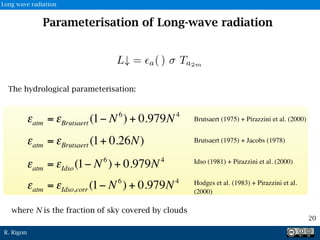 R. Rigon
The hydrological parameterisation:
εatm = εBrutsaert (1− N6
) + 0.979N4
Brutsaert (1975) + Pirazzini et al. (2000)
εatm = εBrutsaert (1+ 0.26N)
εatm = εIdso(1− N6
) + 0.979N4
εatm = εIdso,corr (1− N6
) + 0.979N4
Brutsaert (1975) + Jacobs (1978)
Idso (1981) + Pirazzini et al. (2000)
Hodges et al. (1983) + Pirazzini et al.
(2000)
Parameterisation of Long-wave radiation
20
Long wave radiation
where N is the fraction of sky covered by clouds
 