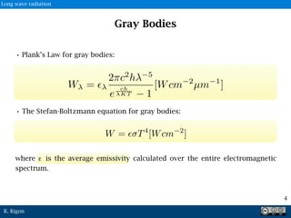 R. Rigon
Gray Bodies
• Plank’s Law for gray bodies:
• The Stefan-Boltzmann equation for gray bodies:
W = ✏
2⇡c2
h 5
e
ch
KT 1
[Wcm 2
µm 1
]
W = ✏ T4
[Wcm 2
]
4
where ε is the average emissivity calculated over the entire electromagnetic
spectrum.
Long wave radiation
 