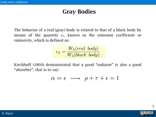 R. Rigon
Gray Bodies
The behavior of a real (gray) body is related to that of a black body by
means of the quantity ελ, known as the emission coefficient or
emissivity, which is defined as:
Kirchhoff (1860) demonstrated that a good “radiator” is also a good
“absorber”, that is to say:
✏ =
W (real body)
W (black body)
↵ = ✏ ⇢ + ⌧ + ✏ = 1
5
Long wave radiation
 