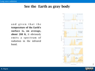 R. Rigon
See the Earth as gray body
a n d g i v e n t h a t t h e
temperature of the Earth’s
surface is, on average,
about 288 K, it obviously
e m i t s a s p e c t r u m o f
radiation in the infrared
band.
7
Long wave radiation
 