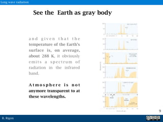 R. Rigon
See the Earth as gray body
a n d g i v e n t h a t t h e
temperature of the Earth’s
surface is, on average,
about 288 K, it obviously
e m i t s a s p e c t r u m o f
radiation in the infrared
band.
A t m o s p h e r e i s n o t
anymore transparent to at
these wavelengths.
9
Long wave radiation
 