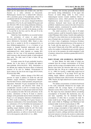 International journal of Horticulture, Agriculture and Food science(IJHAF) Vol-3, Issue-2, Mar-Apr, 2019
https://dx.doi.org/10.22161/ijhaf.3.2.6 ISSN: 2456-8635
www.aipublications.com Page | 84
nickel can be monovalent and trivalent also, and thus
function as a redox substrate in biosystems.
Methanogenic bacteria have a methyl-CoM- reductase
with a prosthetic group of Ni-porphinoide, where Ni is
coordinated with the N of tetrapyrrole (NIELSEN 1991).
Ni-deficiency in rats causes changed distribution
and function of Ca, Fe, Zn, and vitamine B12 in goats and
rats (NIELSEN 1991). In rats during methionine deficiency,
nickel acts synergistic to vitamine B12 and effects the
concentration of Cu, Fe, and Mo in the plasma, as well as
C, Cu and Mo in the liver, and Cu, Mn and Ni in the
kidneys (NIELSEN 1991).
Nickel has been identified as an essential nutrient
for the activations of urease in green plants
(SCHAUMLÖFFEL 2012), or in the bacterium heliobacter
pylori (DENKHAUS, SALNIKOW 2002). Nickel at ultra-
trace levels is needed to fix CO2 to propionyl-CoA, to
form D-Methyl-malonyl-CoA. It is a Co-factor of an
enzyme to degrade branched amino-acids and odd-
numbered fatty acids via the propionate route. The
methylmalonyl-CoA, which depends on vitamine B12,
catalyses the last step of the propionate metabolism,
which increases after increased uptake of odd-numbered
fatty acids. The daily need of man is below 100 µg
(NIELSEN 1991).
In human serum, the Ni gets preferably bound to
albumin, but it also moves to L-histidin and alpha-2-
macro-globulin (SCHAUMLÖFFEL 2012). Substitution at
the albumin also explains the known effects of enhanced
excretion of Zn and Cu. Similarly, Ni-intoxication of
layers reduces the zinc levels met in eggs (WILPLINGER,
PFANNHAUSER 1998).
Nickel causes oxidative damage of the DNA and
prevents its repair. It replaces Fe inside the cells and
simulates oxygen deficiency. Carcinogenesis depends
from the kind of tissue, nickel speciation, and genetic pre-
disposition. Particulate Ni gets incorporated into living
cells by phagocytes, and dissolves there slowly in
cytoplasmatic vacuoles at pH 4,5. In human lung cells,
after 24h main amounts of incorporated nickel were found
in the cytoplasm, but after 72h in the cell nucleus. In the
nucleus, substitution of Mg by Ni leads to selective
damages at the genetically inactive hetero-chromatine, but
Ni per se is not mutagenic. Induction of methylations at
the DNA results in switching off of genes because of
increased condensation of the heterochromatine. Further
on, substitution of Fe by Ni inhibits the hydroxylases of
proline and asparagine, resulting in Fe-losses and
signalling oxygen depletion inside the cell. This lowers
the aerobic metabolism of ATP gains and results in
anaerobic glycolysis, as well as to lower levels of acetyl-
CoA in the respective cells (COSTA ET AL., 2005).
Patients, who develop genetically based ekzema
and heavily itching inflammations of the upper skin
because of nickel allergy (table 5), show serious
immunological reaction towards membrane blisters of
staphylococcus aureus, which penetrate the epidermis.
Staphylococcus aureus increases a special messenger
substance. Increased water losses and pH increase
proliferate staphylococcus aureus in the skin of respective
dermatitis patients, counteracted by specific antibiotics
and vitamine D (LIMONE, JACOB 2018).
The nickel sensitivity of the skin of 28 nickel-
sensitive patients could be lowered by fixation of nickel-
soaked filterpaper disks during 3 months daily application
of 50 µg Ni. a dose which does not develop ekzema. The
area of harmed skin was lowered to ½ after an hour, and
to 1/3 after 4 days of application. Continuous Ni-release
provoked a steady substantial decrease of the reactions of
the T-cells with the metal ion to ¼. The number of in
vitro tested T-blood cells of the CD4+ and CD8+ type as
well as the number of cell partitions got severely reduced.
At the end of the treatment, the nickel-stimulated T-cells
of patients released less interferon-gamma (BONAMONTE
ET AL., 2011).
DAILY INTAKE AND ALLERGICAL REACTIONS
In Great Britain, the daily intake of nickel was
estimated from the average concentrations of 20 food
groups and the average consumption habits, to be 130 µg.
Because data below the detection limit were set as the
detection limit, the 130 µg are a maximum value (YSART
ET AL., 1999). For Austria, a similar daily intake level of
nickel was estimated as 79 µg (range 50-127 µg), but
utilizing largely different concentration levels of the
ingested nutritional items (WILPLINGER, PFANNHAUSER
1998). Therein, the high nickel levels in carrots and cocoa
were confirmed.
The median concentrations of nickel in food found
in this work, analytically obtained for wet weight, and
combined with the average figures of consumption
(Statistik Austria 2012), result in a daily intake of 152 µg
Ni. This figure has been calculated without considering
consumptions of Ni-carriers like mushrooms, nuts, rice
and leafy vegetables, but for wholemeal bread. If
consumption of white flour is assumed, the daily Ni-
intake would be just 106 µg, which resembles about the
daily needs (Table 6). Wilplinger and Pfannhauser had
estimated similar levels for Austria already in 1998.
If consumption of milk is replaced by soy-„milk“,
and the average consumption of meat replaced by nuts
and vegetables of about equal nutritional value, and the
proportion of carrots, cabbage and lettuce taken from the
harvested amounts in Austria, this results in a daily intake
of 496 µg Ni (Table 7). In this case, Ni-sensitive persons
 