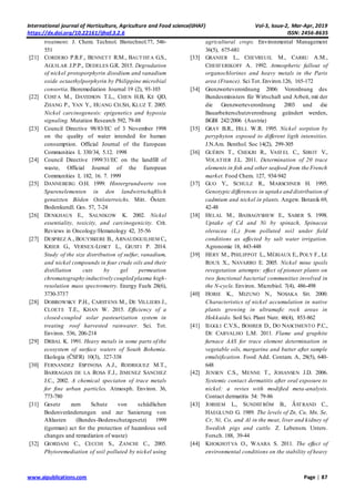 International journal of Horticulture, Agriculture and Food science(IJHAF) Vol-3, Issue-2, Mar-Apr, 2019
https://dx.doi.org/10.22161/ijhaf.3.2.6 ISSN: 2456-8635
www.aipublications.com Page | 87
treatment. J. Chem. Technol. Biotechnol.77, 546-
551
[21] CORDERO P.R.F., BENNETT R.M., BAUTISTA G.S.,
AGUILAR J.P.P., DEDELES G.R. 2015. Degradation
of nickel protoporphyrin disodium and vanadium
oxide octaethylporphyrin by Philippine microbial
consortia. Bioremediation Journal 19 (2), 93-103
[22] COSTA M., DAVIDSON T.L., CHEN H.B, KE QD,
ZHANG P., YAN Y., HUANG CH.SH, KLUZ T. 2005.
Nickel carcinogenesis: epigenetics and hypoxia
signaling. Mutation Research 592, 79-88
[23] Council Directive 98/83/EC of 3 November 1998
on the quality of water intended for human
consumption. Official Journal of the European
Communities L 330/34, 5.12. 1998
[24] Council Directive 1999/31/EC on the landfill of
waste, Official Journal of the European
Communities L 182, 16. 7. 1999
[25] DANNEBERG O.H. 1999. Hintergrundwerte von
Spurenelementen in den landwirtschaftlich
genutzten Böden Ostösterreichs. Mitt. Österr.
Bodenkundl. Ges. 57, 7-24
[26] DENKHAUS E., SALNIKOW K. 2002. Nickel
essentiality, toxicity, and carcinogenicity. Crit.
Reviews in Oncology/Hematology 42, 35-56
[27] DESPREZ A., BOUYSSIERE B., ARNAUDGUILHEM C.,
KRIER G., VERNEX-LOSET L., GIUSTI P. 2014.
Study of the size distribution of sulfur, vanadium,
and nickel compounds in four crude oils and their
distillation cuts by gel permeation
chromatography inductively coupled plasma high-
resolution mass spectrometry. Energy Fuels 28(6),
3730-3737
[28] DOBROWSKY P.H., CARSTENS M., DE VILLIERS J.,
CLOETE T.E., KHAN W. 2015. Efficiency of a
closed-coupled solar pasteurization system in
treating roof harvested rainwater. Sci. Tot.
Environ. 536, 206-214
[29] DRBAL K. 1991. Heavy metals in some parts of the
ecosystem of surface waters of South Bohemia.
Ekologia (ČSFR) 10(3), 327-338
[30] FERNANDEZ ESPINOSA A.J., RODRIGUEZ M.T.,
BARRAGAIS DE LA ROSA F.J., JIMENEZ SANCHEZ
J.C., 2002. A chemical speciaton of trace metals
for fine urban particles. Atmosph. Environ. 36,
773-780
[31] Gesetz zum Schutz von schädlichen
Bodenveränderungen und zur Sanierung von
Altlasten (Bundes-Bodenschutzgesetz) 1999
((german) act for the protection of hazardous soil
changes and remediation of waste)
[32] GIORDANI C., CECCHI S., ZANCHI C., 2005.
Phytoremediation of soil polluted by nickel using
agricultural crops. Environmental Management
36(5), 675-681
[33] GRANIER L., CHEVREUIL M., CARRU A.M.,
CHESTERIKOFF A. 1992. Atmospheric fallout of
organochlorines and heavy metals in the Paris
area (France). Sci Tot. Environ.126, 165-172
[34] Grenzwerteverordnung 2006: Verordnung des
Bundesministers für Wirtschaft und Arbeit, mit der
die Grenzwerteverordnung 2003 und die
Bauarbeiterschutzverordnung geändert werden,
BGBl 242/2006 (Austria)
[35] GRAY B.R., HILL W.R. 1995. Nickel sorption by
peryphyton exposed to different ligth intensities.
J.N.Am. Benthol. Soc 14(2), 299-305
[36] GUÉRIN T., CHEKRI R., VASTEL C., SIROT V.,
VOLATIER J.L. 2011. Determination of 20 trace
elements in fish and other seafood from the French
market. Food Chem. 127, 934-942
[37] GUO Y., SCHULZ R., MARSCHNER H. 1995.
Genotypic differences in uptake and distribution of
cadmium and nickel in plants. Angew. Botanik 69,
42-48
[38] HELAL M., BAIBAGYSHEW E., SABER S. 1998.
Uptake of Cd and Ni by spinach, Spinacea
oleracea (L.) from polluted soil under field
conditions as affected by salt water irrigation.
Agronomie 18, 443-448
[39] HÉRY M., PHILIPPOT L., MÉRIAUX E., POLY F., LE
ROUX X., NAVARRO E. 2005. Nickel mine spoils
revegetation attempts: effect of pioneer plants on
two functional bacterial communities involved in
the N-cycle. Environ. Microbiol. 7(4), 486-498
[40] HORIE K., MIZUNO N., NOSAKA SH. 2000.
Characteristics of nickel accumulation in native
plants growing in ultramafic rock areas in
Hokkaido. Soil Sci. Plant Nutr. 46(4), 853-862
[41] IEGGLI C.V.S., BOHRER D., DO NASCIMENTO P.C.,
DE CARVALHO L.M. 2011. Flame and graphite
furnace AAS for trace element determination in
vegetable oils, margarine and butter after sample
emulsification. Food Add. Contam. A, 28(5), 640-
648
[42] JENSEN C.S., MENNE T., JOHANSEN J.D. 2006.
Systemic contact dermatitis after oral exposure to
nickel: a revies with modified meta-analysis.
Contact dermatitis 54: 79-86
[43] JORHEM L., SUNDSTRÖM B., ǺSTRAND C.,
HAEGLUND G. 1989. The levels of Zn, Cu, Mn, Se,
Cr, Ni, Co, and Al in the meat, liver and kidney of
Swedish pigs and cattle. Z. Lebensm. Unters.
Forsch. 188, 39-44
[44] KHOKHOTVA O., WAARA S. 2011. The effect of
environmental conditions on the stability of heavy
 
