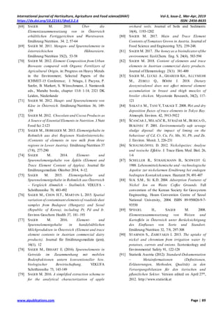International journal of Horticulture, Agriculture and Food science(IJHAF) Vol-3, Issue-2, Mar-Apr, 2019
https://dx.doi.org/10.22161/ijhaf.3.2.6 ISSN: 2456-8635
www.aipublications.com Page | 89
[68] SAGER M. 2010. Über die
Elementzusammensetzung von in Österreich
erhältlichen Fertiggerichten und Wurstwaren.
Ernährung/Nutrition. 34: 2, 57-64
[69] SAGER M. 2011. Mengen- und Spurenelemente in
österreichischen Hühnereiern.
Ernährung/Nutrition 35(2), 53-58
[70] SAGER M. 2012. Element Composition from Urban
Biowaste compared with Organic Fertilizers of
Agricultural Origin, in: Progress on Heavy Metals
in the Environment; Selected Papers of the
ICHMET-15 Conference; J. Nriagu, J. Pacyna, P.
Szefer, B. Markert, S. Wünschmann, J. Namiesnik
eds., Maralte books, chapter 13.0: 1-14; 2321 DK
Leiden, Niederlande
[71] SAGER M. 2012. Haupt- und Spurenelemente von
Käse in Österreich. Ernährung/Nutrition 36, 149-
159
[72] SAGER M. 2012. Chocolate and Cocoa Products as
A Source of Essential Elements in Nutrition. J Nutr
Food Sci 2:123
[73] SAGER M., HOBEGGER M. 2013. Elementgehalte in
Rohmilch aus drei Regionen Niederösterreichs;
(Contents of elements in raw milk from three
regions in Lower Austria). Ernährung/Nutrition 37
(7/8), 277-290
[74] SAGER M. 2014. Element- und
Spurenelementgehalte von Äpfeln (Element and
Trace Element Content of Apples). Journal für
Ernährungsmedizin Oktober 2014, 8-12.
[75] SAGER M. 2015. Elementgehalte und
Spurenelementgehalte in Rohmilch aus Österreich
– Vergleich Almmilch – Stallmilch. VDLUFA -
Schriftenreihe 70, 483-492
[76] SAGER M., CHON H.T., MARTON L. 2015. Spatial
variation of contaminant elementsof roadside dust
samples from Budapest (Hungary) and Seoul
(Republic of Korea), including Pt, Pd and Ir.
Environ Geochem Health 37, 181–193
[77] SAGER M. 2016. Element- und
Spurenelementgehalte in handelsüblichen
Milchprodukten in Österreich (Element and trace
element contents in Austrian commercial dairy
products). Journal für Ernährungsmedizin (jem);
16(1), 12
[78] SAGER M., ERHART E. (2016). Spurenelemente in
Getreide im Zusammenhang mit mobilen
Bodenfraktionen untern konventioneller bzw.
biologischer Bewirtschaftung. VDLUFA
Schriftenreihe 73, 143-149
[79] SAGER M. 2016. A simplified extraction schema to
for the analytical characterization of apple
orchard soils. Journal of Soils and Sediments
16(4), 1193-1202
[80] SAGER M. 2017. Main and Trace Element
Contents of Tomatoes Grown in Austria. Journal of
Food Science and Engineering 7(5), 239-248.
[81] SAGER M. 2017. The honey as a bioindicatorofthe
environment. Ecol.Chem. Eng. S. 24(4), 583-594
[82] SAGER M. 2018. Content of elements and trace
elements in Austrian commercial dairy products.
Journal of Elementology 23(1): 381-400
[83] SAGER M., LUCKE A., GHAREEB KH., ALLYMEHR
M., ZEBELI Q., BÖHM J. 2018. Dietary
deoxynivalenol does not affect mineral element
accumulation in breast and thigh muscles of
broiler chicken. Mycotoxin Research, 34(2), 117-
121
[84] SAKATA M., TANI Y, TAKAGI T. 2008. Wet and dry
deposition fluxes of trace elements in Tokyo Bay.
Atmosph. Environ. 42, 5913-5922
[85] ŠČANČAR J., MILAČIČ R., STRAŽAR M., BURICA O.,
BUKOVEC P. 2001. Environmentally safe sewage
sludge diposal: the impact of liming on the
behaviour of Cd, Cr, Cu, Fe, Mn, Ni, Pb, and Zn.
J. Environ. Monit. 3, 226-231
[86] SCHAUMLÖFFEL D. 2012. Nickelspezies: Analyse
und toxische Effekte. J. Trace Elem. Med. Biol. 26,
1-6
[87] SCHELLER R., STRAHLMANN B., SCHWEDT G.
1988. Lebensmittelchemische und –technologische
Aspekte zur nickelarmen Ernährung bei endogen
bedingten Kontaktekzemen. Hautarzt 39, 491-407
[88] SUK S.M., SU K.D. 2004. Adsorption Features of
Nickel Ion on Waste Coffee Grounds. Fall
convention of the Korean Society for Geosystem
Engineering, Hoam Convention Centre of Seoul
National University, 2004. ISBN 89-950026-9-7-
93550
[89] SPIEGEL H., SAGER M. 2008.
Elementzusammensetzung von Weizen und
Kartoffeln in Österreich unter Berücksichtigung
des Einflusses von Sorte und Standort.
Ernährung/Nutrition 32, 7/8, 297-308
[90] STASINOS S., ZABETAKIS I. 2013. The uptake of
nickel and chromium from irrigation water by
potatoes, carrots and onions. Ecotoxicology and
Environmental Safety 91, 122-128
[91] Statistik Austria (2012): Standard-Dokumentation
– Metainformationen (Definitionen,
Erläuterungen, Methoden, Qualität) zu den
Versorgungsbilanzen für den tierischen und
pflanzlichen Sektor. Version edited on April 27th,
2012. http://www.statistik.at
 