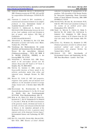 International journal of Horticulture, Agriculture and Food science(IJHAF) Vol-3, Issue-2, Mar-Apr, 2019
https://dx.doi.org/10.22161/ijhaf.3.2.6 ISSN: 2456-8635
www.aipublications.com Page | 90
[92] STRECK S., ROSKOS M., DEUFEL T., WINNEFELD K
2003. Elementscreening mit ICP-MS, AAS und ISE
bei ausgewählten Erkrankungen. CANAS 03, P2-
10
[93] TADAYON F., LAHIJI N. 2011. Availability of
essential and nonessential elements in tea samples
produced in Iran. International Journal of
Academic Research 3, 1071-1075
[94] TADAYON F., ABDOLLAHI A., RAJABI N.S.,
OSTOVAR R. 2014. Relationship between the level
of zinc, lead, cadmium, nickel and chromium in
hair of people with diabetes. E3S Web of
Conferences. 1. 41012.
10.1051/e3sconf/20130141012
[95] THEVANNAN A., MUNGROO R., NIU C.H. 2010.
Biosorption of nickel with barley straw. Biores.
Technol. 101, 1776-1780
[96] Verordnung des Bundesministers für soziale
Sicherheit und Generationen über die Qualität von
Wasser für den menschlichen Gebrauch
(Trinkwasserverordnung - TWV), StF: BGBl. II
Nr. 304/2001 [CELEX-Nr.: 398L0083], in der
Fassung BGBl. I Nr. 51/2017
[97] VOLKENING J., HEUMANN K.G. 1990. Heavy
metals in the near-surface aerosol over the
Atlantic Ocean from 60° South to 54° North. J.
Geophys. Res. 95, 20623-20632
[98] VOUTSA D., SAMARA C. 2002. Labile and
bioaccessible fractions of heavy metals in the
airborne particulate matter from urban and
industrial areas. Atmosph. Environ. 36, 3583-
3596
[99] WELCH J.E., LUND L.J. 1987. Soil properties,
irrigation water quality, and soil moisture level
influences on the movement of nickel in sewage
sludge treated soils. J. Environ. Qual. 16(4), 403-
410
[100] WILPLINGER M., PFANNHAUSER W. 1998.
Essentielle Spurenelemente Cr, Cu, Mo, Ni, Se und
Zn. Bericht über das Forschungsprojekt
GZ.353.064. Wien: Bundeskanzleramt, Sekt. VI
[101] WISE JR. J.P., WISE J.T.F., WISE C.F., WISE S.S.,
GIANIOS JR. C., XIE H. THOMPSON W. D., PERKINS
C., FALANK C., WISE SR. J.P. 2014. Concentrations
of the genotoxic metals, chromium and nickel, in
tar balls, oil slicks, and released oil from the Gulf
of Mexico in the immediate aftermath of the
Deepwater Horizon oil crisis: is genetoxic metal
exposure part of the deepwater horizon legacy?
Environmental Science and Technology 48, 2997-
3006
[102] SUH Y.J., JANG H.D., CHANG H.K., HWANG D.W.,
KIM H.CH. 2004. Kinetics of nickel chloride
reduction in preparing Ni nanoparticles in the
gasphase. Fall convention of the Korean Society
for Geosystem Engineering, Hoam Convention
Centre of Seoul National University, 2004. ISBN
89-950026-9-7-93550
[103] YOUNGS W.D., RUTZKE M., GUTENMANN W.H.,
LISK D.J. 1993. Nickel and vanadium in foliage in
the vicinity of an oil-fired power plant.
Chemosphere 27(7), 1269-1272
[104] YSART G., MILLER P., CREWS H., ROBB P.,
BAXTER M., DE LARGY CH., LOFTHOUSE S.,
SARGENT CH., HARRISON N. 1999. Dietary
exposure estimates of 30 elements from the UK
total diet study. Food Add. Contam. 16(9): 391-
403
[105] ZATKA V.J., WARNER J.S., MASKERY D. 1992.
Chemical speciation of nickel in airborne dusts:
analytical method and results of an
interlaboratory test program. Environ. Sci.
Technol. 26(1), 138-144
[106] ZIEGLER E.N. 2012. Encyclopedia of
Environmental Science and Engineering, 6th Ed.,
CRC Press Boca Raton – London - New York
 
