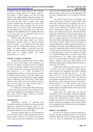 International journal of Horticulture, Agriculture and Food science(IJHAF) Vol-3, Issue-2, Mar-Apr, 2019
https://dx.doi.org/10.22161/ijhaf.3.2.6 ISSN: 2456-8635
www.aipublications.com Page | 83
of finbacks and pot whales from the Gulf of Mexico
contained an average nickel of 15,9 mg.kg-1 (range 1,7-
94,6 mg.kg-1) in 2010, sampled soon after the large
oilspill of the drilling platform Deepwater Horizon. All
whales looked healthy and had no oil cover at their skin,
and moved far from crude oil lumps. Their nickel
contents correlated with the distance to the site of the
disaster. Because nickel resorption from the gastro-
intestinal tract is low, and pot whales and finbacks feed
on quite different prey, and sorption of the skin seems
marginal, the most probable path is the uptake of fine dust
to the lungs from the oil combustion during the oil
catastrophy (WISE ET AL. 2014).
Similar to meat, milk and dairy products are much
lower in nickel than green plants (see below).
Commercially available cheeses in Austria contained
about 0,25 mg.kg-1 in wet weight (SAGER 2012), which
was less than Ni in Turkish fresh cheeses at 0,59±0,13
mg.kg-1 wet weight sampled at about the same time.
Packing into metal containers additionally increased the
nickel level to 1,28±0,08 mg.kg-1 wet weight
(BAKIRCIOGLU ET AL. 2011).
UPTAKE IN HUMAN NUTRITION
Among human nutritional items richest in nickel,
there are cocoa (5,3-12,6 mg.kg-1) and its products, soy
beans (4,7–8,1 mg.kg-1), sun flower seeds (2,3–5,8 mg.kg-
1) and nuts (3,6 mg.kg-1). Stainless steel vessels and pots
as well as in-house water tubings can release much nickel
also (SCHELLER ET AL., 1988). Investigations of
commercial dairy products in Austria, however, revealed
no different nickel contents to raw milk sampled at the
cow, thus inputs from the dairy process remain negligible
(SAGER, HOBEGGER 2013; SAGER 2015; SAGER 2016).
Similar to many samples from Austria (table 4), nickel in
meat, fish and eggs was below detection limits in
Denmark also (LARSEN ET AL., 2002).
In cooking oils, nickel ranged within 20-70 µg.kg-
1, which makes inputs from this source marginal for the
daily intake. Hardened fat, like margarine, contains some
more nickel (1,70±0,32 mg.kg-1) because of catalysts
abrasions (IEGGLI ET AL., 2011).
METABOLISM
Nickeliferous vapours, in particular from
occupational exposition in smelters, cause lung and throat
carcinomas, especially Ni2S3 particles (COSTA ET AL.,
2005). Lung tissues stores Ni, indipendent from the kind
of exposition (DENKHAUS, SALNIKOW 2002).
The daily pulmonal uptake can be calculated from
the concentration (ng.m-3) times absorption rate times air
breath volume (15-20 m³.d-1 for an adult). The absorption
rate in lung tissue had been simulated by use of artificial
serum. For the Saloniki region in 1997/98, the daily
pulmonal intake in urban areas was thus determined as 56
ng, and in industrial areas as 65 ng (VOUTSA, SAMARA
2002)
The oral LD50 amount for rats as 350 mg.kg-1 body
weight, and for mice as 420 mg.kg-1 boddy weight, seems
rather high. Nickel, however, is teratogenic and exerts a
cancerogenic potential, lowering Mg, Mn, and Zn in
various tissues (DENKHAUS, SALNIKOW 2002). In the
gastro- intestinal tract, usually only 1-2 % get resorbed,
the rest gets excreted in the faeces. After incorporation,
nickel gets excreted half via urine and half via faeces, the
halftime for renal excretion is rather short at 20-60h, but
does not exclude deposition in the body (DENKHAUS,
SALNIKOW 2002). Quite different reports about resorption
and toxicity, however, indicate that the resorption is
strongly influenced by simultaneously ingested food, and
is maximum for potable water. Different resorption rates
resulted in significantly higher blood levels after uptake
of 2,5-5,0 mg from potable water or Coca Cola, than from
cow milk, orange juice, coffee or tea. Addition of 5 mg Ni
to a splendid breakfast did not increase blood nickel
levels (SCHELLER ET AL., 1988). In spite of high nickel
levels in tea leaves (median 1,70 mg.kg-1, range 1,2 – 2,6
mg.kg-1), sampled in entire Asia, nickel remains low in
the final beverage because of high adsorption at the leaves
(TADAYON, LAHIJI 2011).
Nickel in blood plasma of healthy patients was 1,0
± 0,3 µg.l-1, there was no difference between patients
from psychiatry and cardiology. But patients suffering
from terminal renal insufficiency had 5,2 ± 4,9 µg.l-1
before and 5,8 ± 2,9 µg.l-1 after their dialysis, which
indicates lowered renal excretion, which is not improved
by the dialysis procedure (STRECK ET AL., 2003). In serum
of newborns, average nickel was 0,38 µg.l-1 (range 0,30 –
4,80) (ALIMONTI ET AL., 1997). Contrary to Zn, Cd and
Cr, Ni contents in scalp hair did not differ between
healthy females and female diabetics 30-70 years of age
(TADAYON ET AL., 2014).
Nickel metal and nickel salts can also be
solubilized by sweat. The diffusion through the epidermis
gets favoured from sweat and detergents and is similar for
normal and nickel-sensitive persons. Nickel contact
dermatitis develop due to the attempt of the organism to
remove nickel-protein complexes, which had been formed
in the Langerhans cells in the basal layer of the epidermis
(SCHAUMLÖFFEL 2012).
MOLECULAR BIOLOGY
Ni and Co are bound in constant proportions to
naturally occurring porphinoid products in some living
organisms, which may be due to corresponding functions.
It can be shown by ESR-spectra that enzyme-bound
 