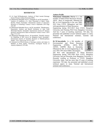 Int. J. Sci. Res. in Multidisciplinary Studies Vol. 5(10), Oct 2019
© 2019, IJSRMS All Rights Reserved 38
REFERENCES
[1] A1 Saud M.Morphometric Analysis of Wadi Aurnah Drainage
System Western Arabian Peninsula.(2009)
[2] Mohammed Badiuddin Parvez, Chalapathi K and M Inayathulla. "
Analysis of Landforms of a Mini Watershed of Manvi Taluk,
Raichur District Karnataka" International Journal of Innovative
Research in Technology Volume 6 Issue 4 September 2019 Page
105-109
[3] Mohammed Badiuddin Parvez, and M .Inayathulla. "Morphometry,
Hypsometry Analysis and Runoff Estimation of Aam Talab
Watershed Raichur, Karnataka" International Journal Of Advance
Research And Innovative Ideas In Education Volume 5 Issue 3 2019
Page 1713-1727
[4] Mohammed Badiuddin Parvez, M Inayathulla, "Rainfall Analysis
for Modelling of IDF Curves for Bangalore Rural, Karnataka",
International Journal of Scientific Research in Multidisciplinary
Studies , Vol.5, Issue.8, pp.114-132, 2019
[5] Schumn,S.A.(1956).Evolution of drainage systems and slopes in
Badland, at Perth Amboy, NewJersey. Geological Society of
America, Bulletin.67:597-646.
Authors Profile
Mohammed Badiuddin Parvez Is a life
member of Indian Water Resources Society,
ASCE Born in Gangavathi, Obtained his
BE in Civil Engineering in the year 2009-
2013 from UVCE, Banagalore and M.E
with specialization in Water Resources
Engineering during 2013-2015 from UVCE, Bangalore
University and Pursuing Ph.D from Bangalore University.
And has 3 years of teaching experience. Till date, has
presented and published several technical papers in many
National and International seminars, Journals and
conferences.
Dr M Inayathulla Is a life member of
Environmental and Water Resources
Engineering (EWRI), ASCE, WWI,
ASTEE, ASFPM. Born in Karnataka,
Obtained his BE in Civil Engineering in the
year 1987-1991 from UBDT, Davanagere
and M.E with specialization on Water Resources
Engineering during 1992-1994 from UVCE, Bangalore
University and got Doctorate from Bangalore University 5.
Presently working as Professor at UVCE, Bangalore
University, India. And has more than 25 years of teaching
experience. Till date, has presented and published several
technical papers in many National and International
seminars and conferences.
 