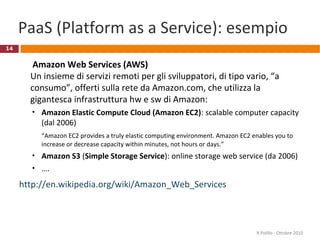 14
PaaS (Platform as a Service): esempio
Amazon Web Services (AWS)
Un insieme di servizi remoti per gli sviluppatori, di tipo vario, “a
consumo”, offerti sulla rete da Amazon.com, che utilizza la
gigantesca infrastruttura hw e sw di Amazon:
• Amazon Elastic Compute Cloud (Amazon EC2): scalable computer capacity
(dal 2006)
“Amazon EC2 provides a truly elastic computing environment. Amazon EC2 enables you to
increase or decrease capacity within minutes, not hours or days.”
• Amazon S3 (Simple Storage Service): online storage web service (da 2006)
• ….
http://en.wikipedia.org/wiki/Amazon_Web_Services
R.Polillo - Ottobre 2010
 