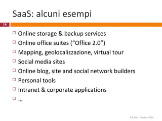 SaaS: alcuni esempi
 Online storage & backup services
 Online office suites (“Office 2.0”)
 Mapping, geolocalizzazione, virtual tour
 Social media sites
 Online blog, site and social network builders
 Personal tools
 Intranet & corporate applications
 …
R.Polillo - Ottobre 2010
16
 