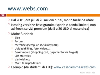 www.webs.com
 Dal 2001, ora più di 20 milioni di siti, molto facile da usare
 Hosting versione base gratuita (spazio e banda limitati, non
ad-free), servizi premium (da 5 a 20 USD al mese circa)
 Molte funzioni:
 Blog
 Forum
 Members (semplice social network)
 Upload di files, foto, video, …
 E-commerce (shopping cart, pagamento via Paypal)
 Site statistics
 Vari widgets
 Molti temi predefiniti
 Esempio (da studenti di TTC): www.casadiemma.webs.com
34
R.Polillo -
Ottobre
2010
R.Polillo - Ottobre 2010
 