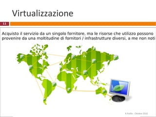 11
Virtualizzazione
Acquisto il servizio da un singolo fornitore, ma le risorse che utilizzo possono
provenire da una moltitudine di fornitori / infrastrutture diversi, a me non noti
R.Polillo - Ottobre 2010
 