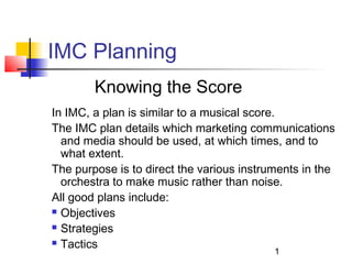 1 
IMC Planning 
Knowing the Score 
In IMC, a plan is similar to a musical score. 
The IMC plan details which marketing communications 
and media should be used, at which times, and to 
what extent. 
The purpose is to direct the various instruments in the 
orchestra to make music rather than noise. 
All good plans include: 
 Objectives 
 Strategies 
 Tactics 
 