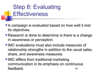 19 
Step 8: Evaluating 
Effectiveness 
 A campaign is evaluated based on how well it met 
its objectives. 
 Research is done to determine is there is a change 
in awareness or perception. 
 IMC evaluations must also include measures of 
relationship strengths in addition to the usual sales, 
share, and awareness measures. 
 IMC differs from traditional marketing 
communication in its emphasis on continuous 
feedback. 
 