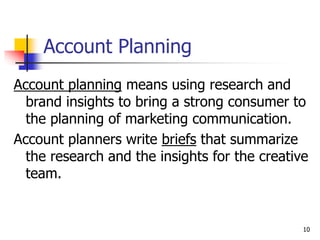 10
Account Planning
Account planning means using research and
brand insights to bring a strong consumer to
the planning of marketing communication.
Account planners write briefs that summarize
the research and the insights for the creative
team.
 