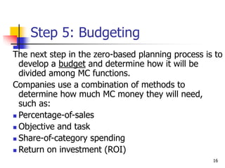 16
Step 5: Budgeting
The next step in the zero-based planning process is to
develop a budget and determine how it will be
divided among MC functions.
Companies use a combination of methods to
determine how much MC money they will need,
such as:
 Percentage-of-sales
 Objective and task
 Share-of-category spending
 Return on investment (ROI)
 
