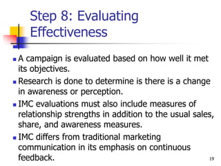 19
Step 8: Evaluating
Effectiveness
 A campaign is evaluated based on how well it met
its objectives.
 Research is done to determine is there is a change
in awareness or perception.
 IMC evaluations must also include measures of
relationship strengths in addition to the usual sales,
share, and awareness measures.
 IMC differs from traditional marketing
communication in its emphasis on continuous
feedback.
 