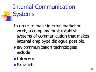 20
Internal Communication
Systems
In order to make internal marketing
work, a company must establish
systems of communication that makes
internal employee dialogue possible.
New communication technologies
include:
 Intranets
 Extranets
 