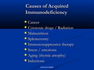 Causes of AcquiredCauses of Acquired
ImmunodeficiencyImmunodeficiency
 CancerCancer
 Cytotoxic drugs / RadiationCytotoxic drugs / Radiation
 MalnutritionMalnutrition
 SplenectomySplenectomy
 Immunosuppressive therapyImmunosuppressive therapy
 Stress / emotionsStress / emotions
 Aging (thymic atrophy)Aging (thymic atrophy)
 InfectionsInfections
APR-2015-CSBRP
 
